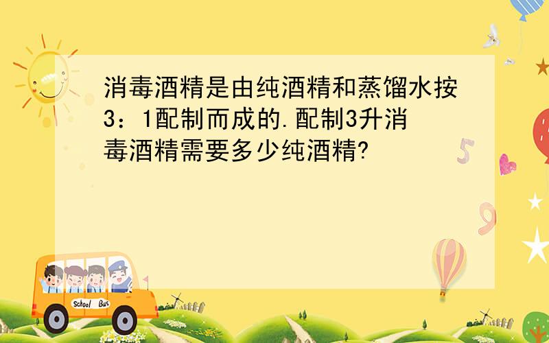 消毒酒精是由纯酒精和蒸馏水按3：1配制而成的.配制3升消毒酒精需要多少纯酒精?