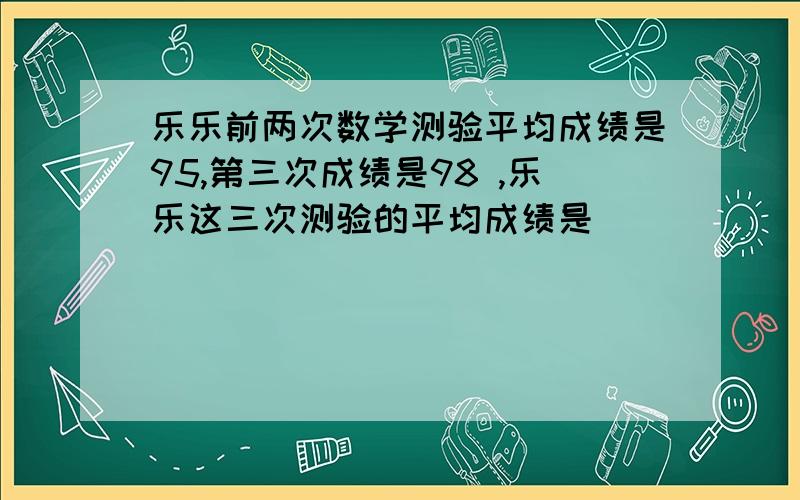 乐乐前两次数学测验平均成绩是95,第三次成绩是98 ,乐乐这三次测验的平均成绩是