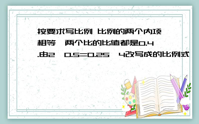 按要求写比例 比例的两个内项相等,两个比的比值都是0.4.由2×0.5=0.25×4改写成的比例式