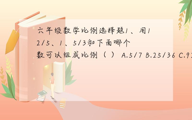 六年级数学比例选择题1、用12/5、1、5/3和下面哪个数可以组成比例（ ） A.5/7 B.25/36 C.92、在一