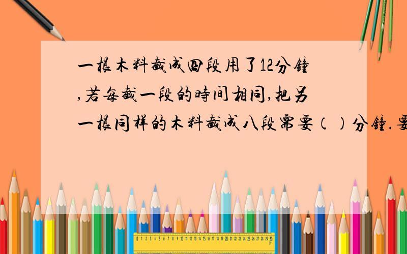 一根木料截成四段用了12分钟,若每截一段的时间相同,把另一根同样的木料截成八段需要（）分钟.要过程