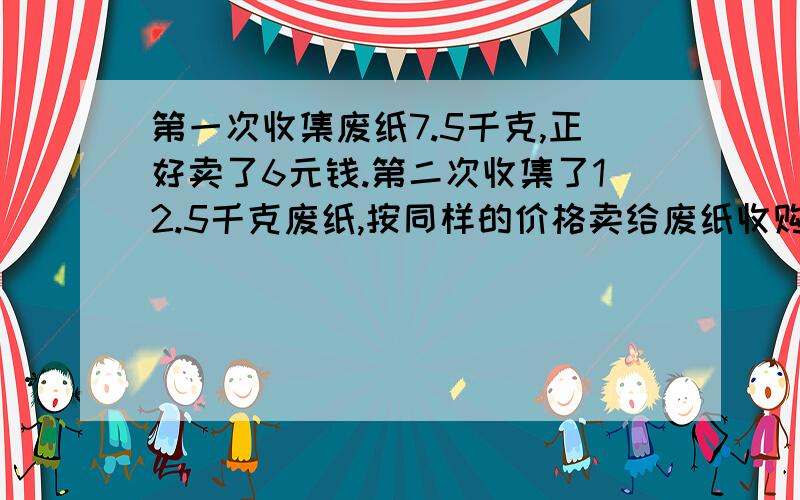 第一次收集废纸7.5千克,正好卖了6元钱.第二次收集了12.5千克废纸,按同样的价格卖给废纸收购站,第二次收集的废纸能卖