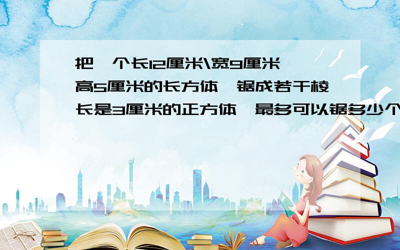 把一个长12厘米\宽9厘米、高5厘米的长方体、锯成若干棱长是3厘米的正方体,最多可以锯多少个