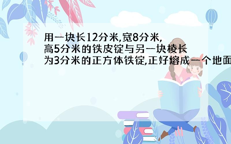 用一块长12分米,宽8分米,高5分米的铁皮锭与另一块棱长为3分米的正方体铁锭,正好熔成一个地面是正方形、而且底面边上是1