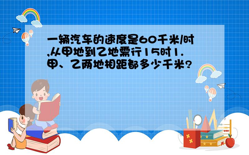 一辆汽车的速度是60千米/时,从甲地到乙地需行15时1.甲、乙两地相距都多少千米?