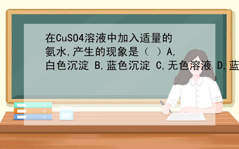 在CuSO4溶液中加入适量的氨水,产生的现象是（ ）A,白色沉淀 B,蓝色沉淀 C,无色溶液 D,蓝色溶液