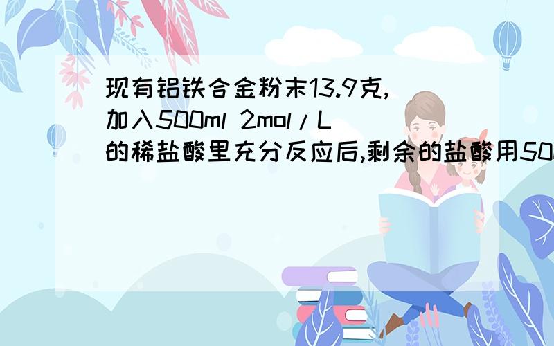 现有铝铁合金粉末13.9克,加入500ml 2mol/L的稀盐酸里充分反应后,剩余的盐酸用50ml 6mol/L的NaO