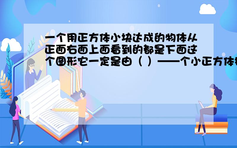 一个用正方体小块达成的物体从正面右面上面看到的都是下面这个图形它一定是由（ ）——个小正方体摆成的