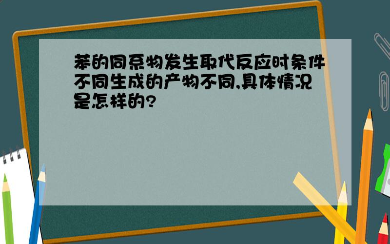 苯的同系物发生取代反应时条件不同生成的产物不同,具体情况是怎样的?