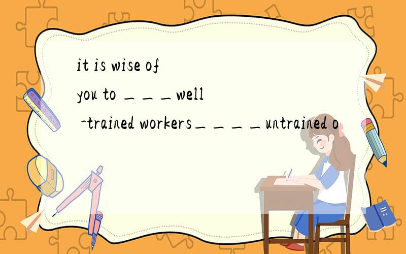 it is wise of you to ___well -trained workers____untrained o