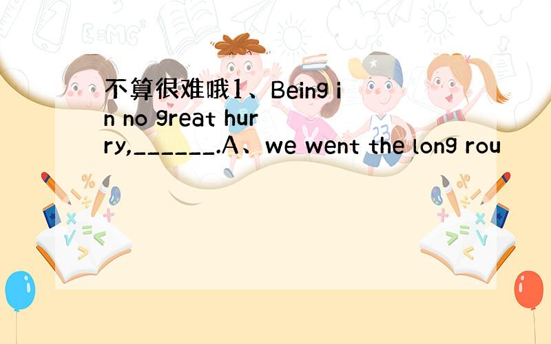 不算很难哦1、Being in no great hurry,______.A、we went the long rou