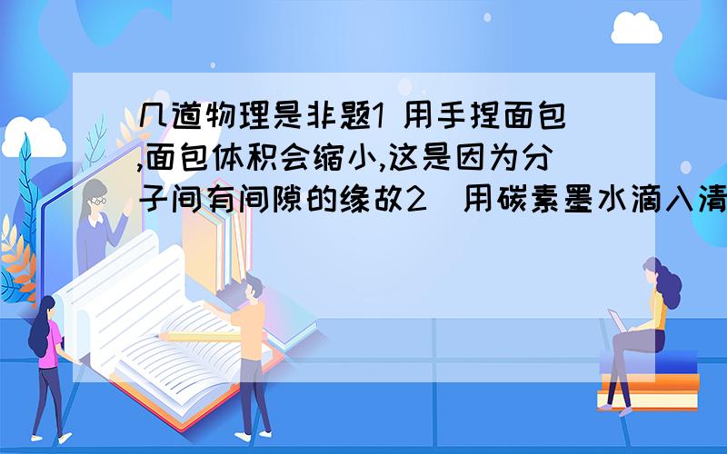 几道物理是非题1 用手捏面包,面包体积会缩小,这是因为分子间有间隙的缘故2．用碳素墨水滴入清水中,观察到的布朗运动,是碳