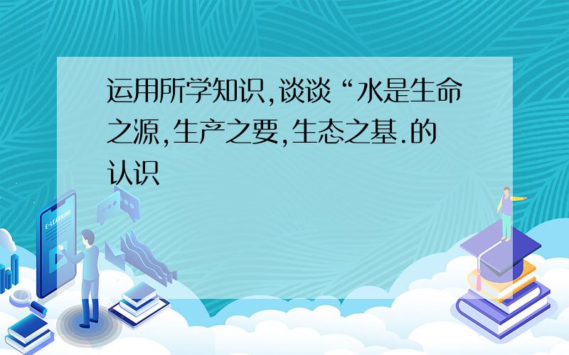 运用所学知识,谈谈“水是生命之源,生产之要,生态之基.的认识