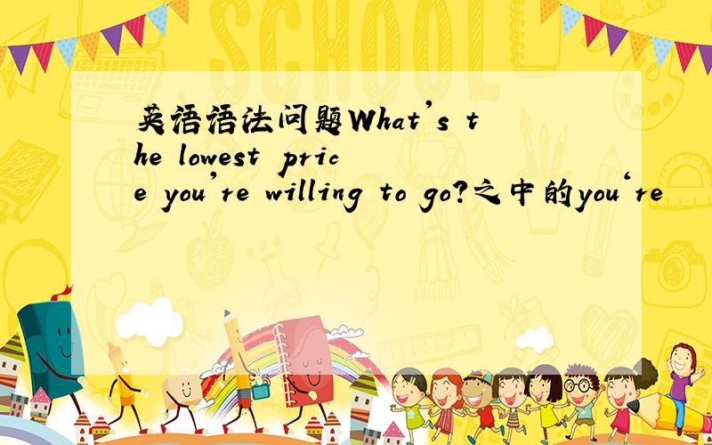 英语语法问题What's the lowest price you're willing to go?之中的you‘re