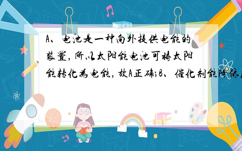 A、电池是一种向外提供电能的装置，所以太阳能电池可将太阳能转化为电能，故A正确；B、催化剂能降低反应所需的活化