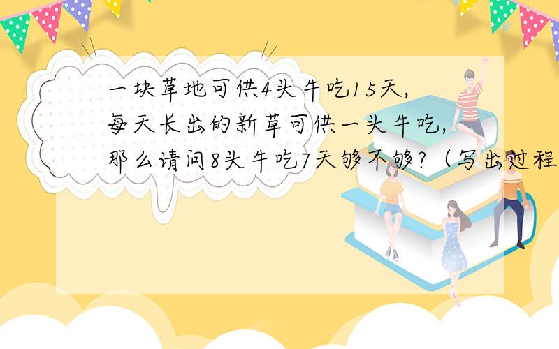 一块草地可供4头牛吃15天,每天长出的新草可供一头牛吃,那么请问8头牛吃7天够不够?（写出过程）急...