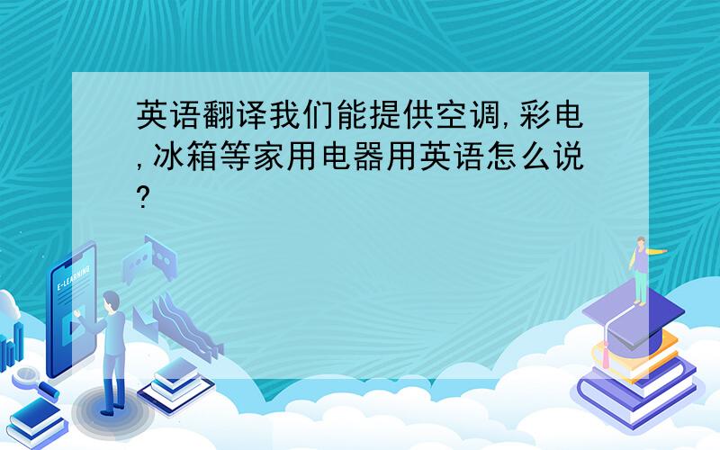 英语翻译我们能提供空调,彩电,冰箱等家用电器用英语怎么说?