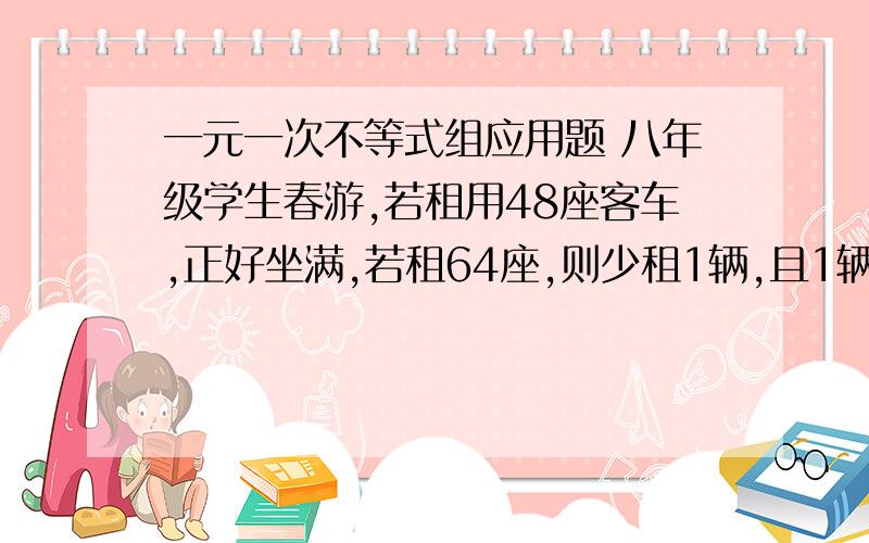 一元一次不等式组应用题 八年级学生春游,若租用48座客车,正好坐满,若租64座,则少租1辆,且1辆没坐满,超过1半.已知