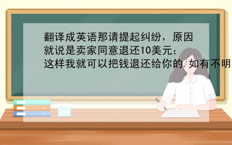 翻译成英语那请提起纠纷，原因就说是卖家同意退还10美元；这样我就可以把钱退还给你的.如有不明白，请联系我们。