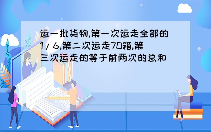 运一批货物,第一次运走全部的1/6,第二次运走70箱,第三次运走的等于前两次的总和