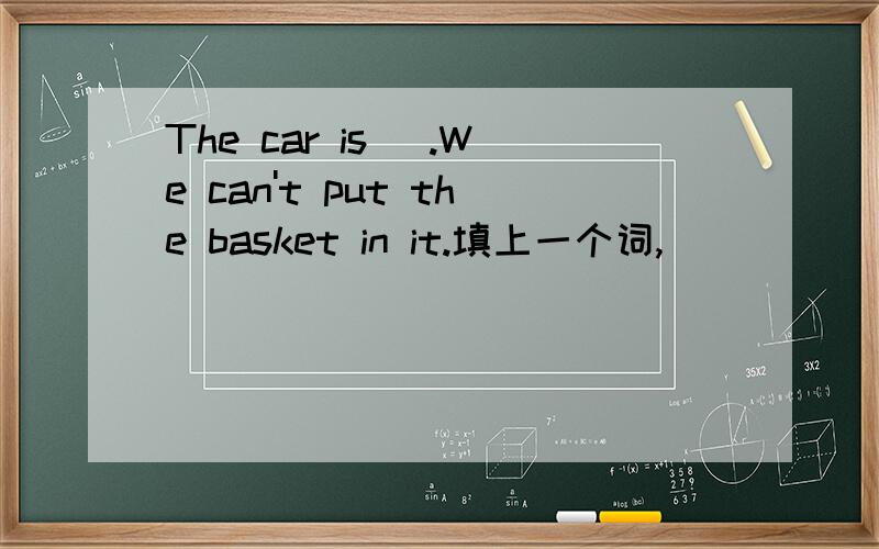 The car is ＿.We can't put the basket in it.填上一个词,