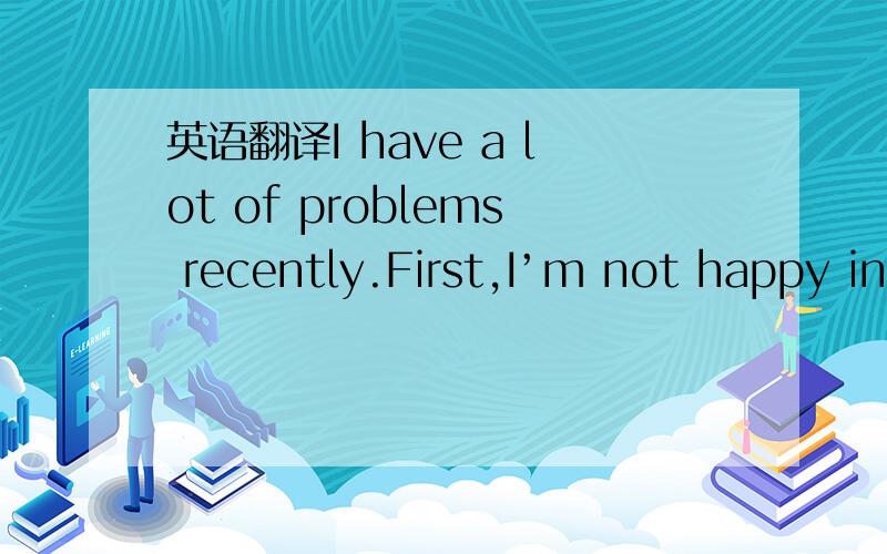 英语翻译I have a lot of problems recently.First,I’m not happy in