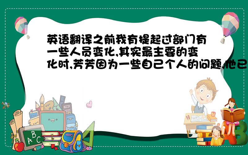 英语翻译之前我有提起过部门有一些人员变化,其实最主要的变化时,芳芳因为一些自己个人的问题,他已经到离职到中国的南方去发展