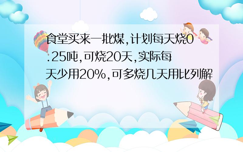 食堂买来一批煤,计划每天烧0.25吨,可烧20天,实际每天少用20%,可多烧几天用比列解