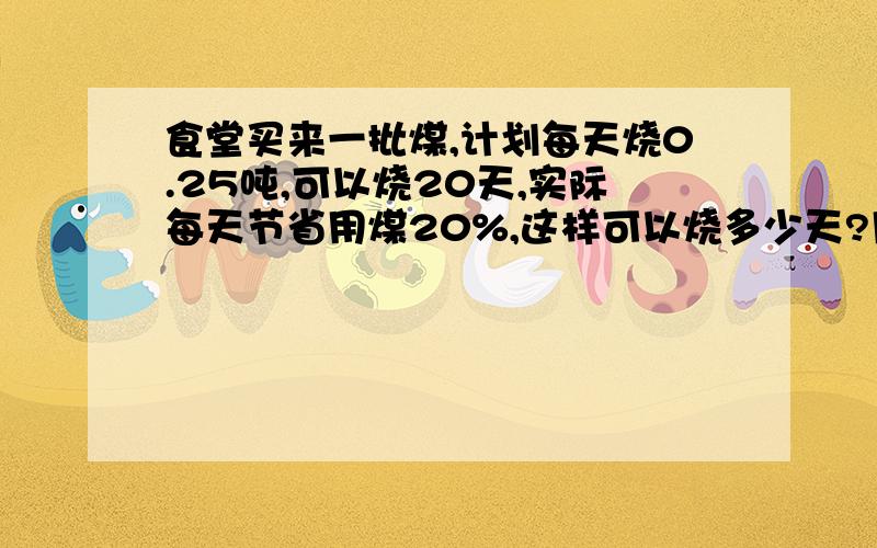 食堂买来一批煤,计划每天烧0.25吨,可以烧20天,实际每天节省用煤20%,这样可以烧多少天?用方程解