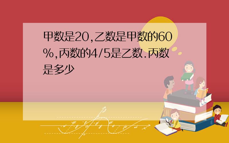 甲数是20,乙数是甲数的60%,丙数的4/5是乙数.丙数是多少