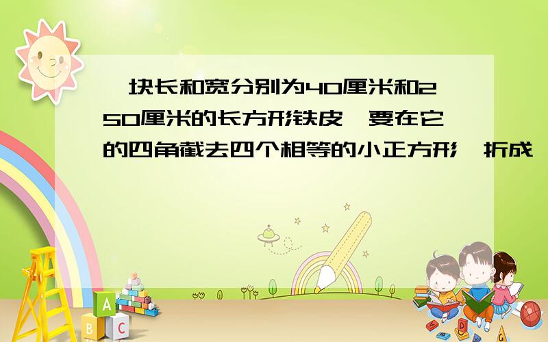 一块长和宽分别为40厘米和250厘米的长方形铁皮,要在它的四角截去四个相等的小正方形,折成一个无盖的长方体水槽,使它的底