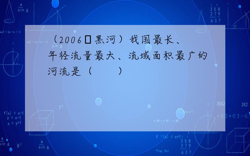 （2006•黑河）我国最长、年径流量最大、流域面积最广的河流是（　　）