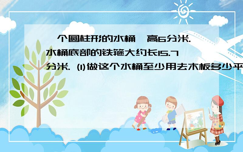 一个圆柱形的水桶,高6分米.水桶底部的铁箍大约长15.7分米. (1)做这个水桶至少用去木板多少平方分米? (2)这个水