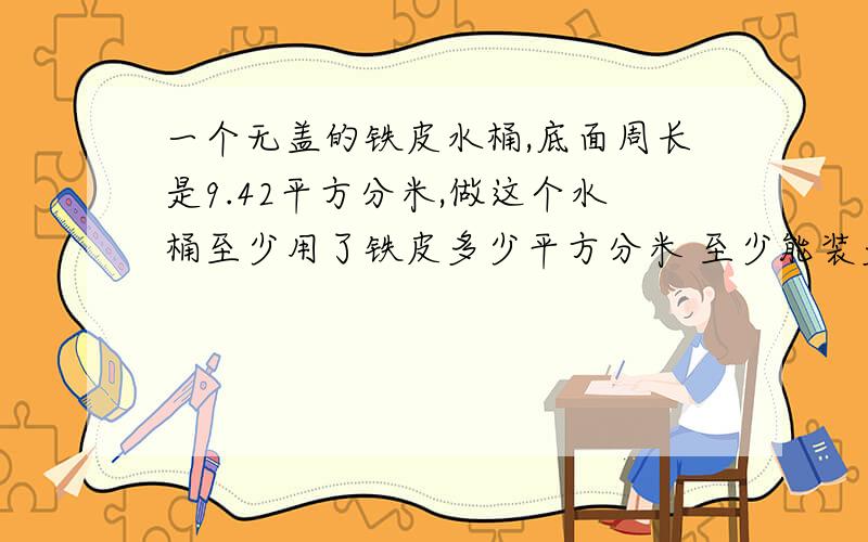 一个无盖的铁皮水桶,底面周长是9.42平方分米,做这个水桶至少用了铁皮多少平方分米 至少能装多少千