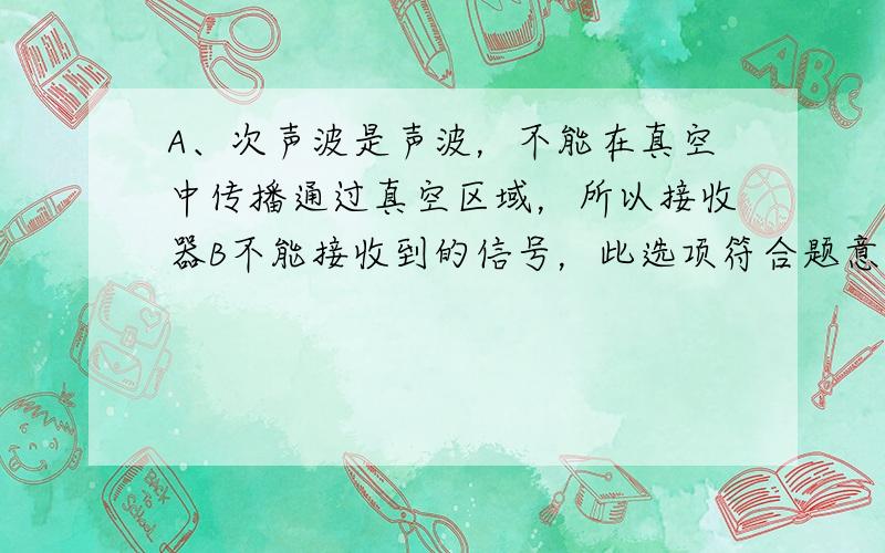 A、次声波是声波，不能在真空中传播通过真空区域，所以接收器B不能接收到的信号，此选项符合题意；B、无线电波是电