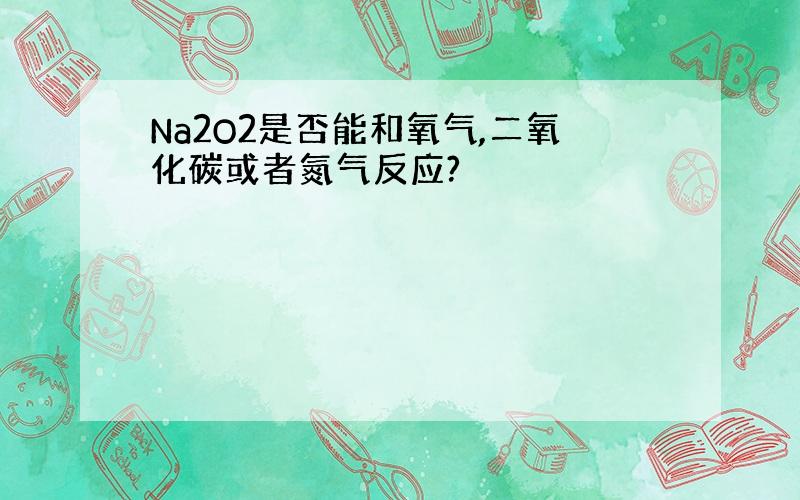 Na2O2是否能和氧气,二氧化碳或者氮气反应?