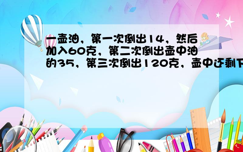 一壶油，第一次倒出14，然后加入60克，第二次倒出壶中油的35，第三次倒出120克，壶中还剩下120克，原来壶中有多少油