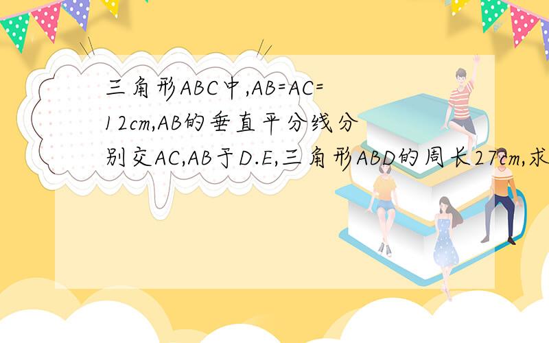 三角形ABC中,AB=AC=12cm,AB的垂直平分线分别交AC,AB于D.E,三角形ABD的周长27cm,求