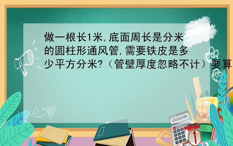 做一根长1米,底面周长是分米的圆柱形通风管,需要铁皮是多少平方分米?（管壁厚度忽略不计）要算式带公式