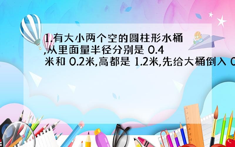 1.有大小两个空的圆柱形水桶,从里面量半径分别是 0.4米和 0.2米,高都是 1.2米,先给大桶倒入 0.6米深的水,