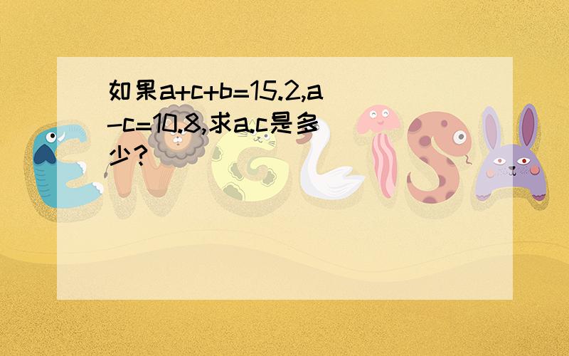 如果a+c+b=15.2,a-c=10.8,求a.c是多少?