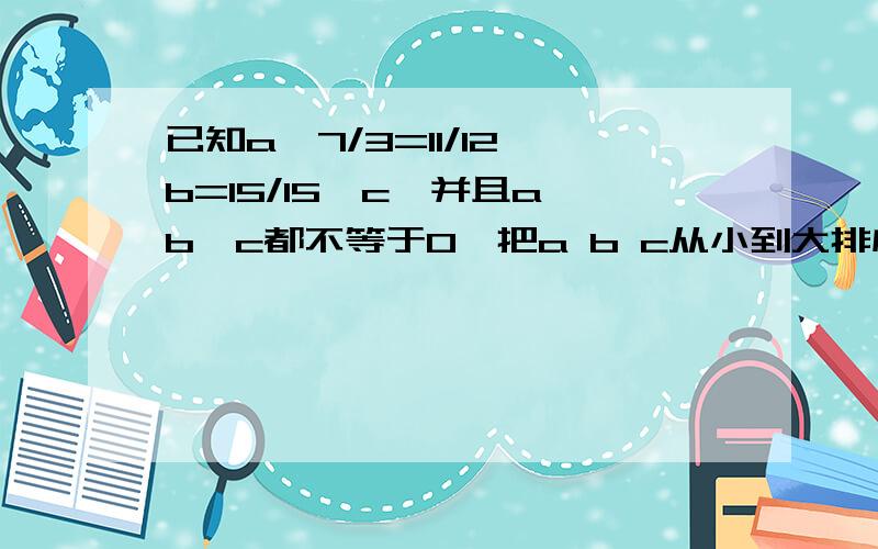 已知a×7/3=11/12×b=15/15×c,并且a,b,c都不等于0,把a b c从小到大排序,并说明理由