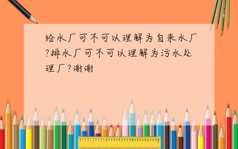 给水厂可不可以理解为自来水厂?排水厂可不可以理解为污水处理厂?谢谢