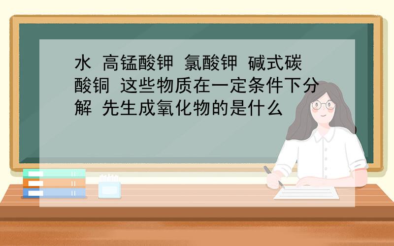 水 高锰酸钾 氯酸钾 碱式碳酸铜 这些物质在一定条件下分解 先生成氧化物的是什么