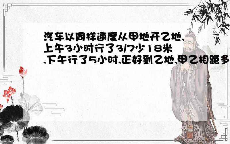 汽车以同样速度从甲地开乙地,上午3小时行了3/7少18米,下午行了5小时,正好到乙地,甲乙相距多少