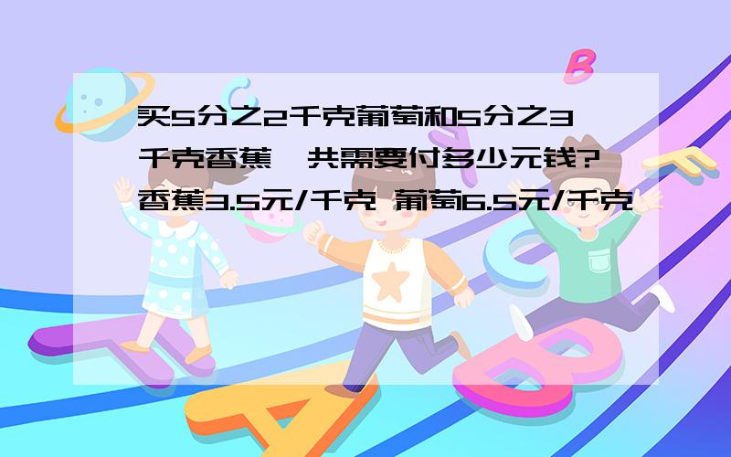 买5分之2千克葡萄和5分之3千克香蕉,共需要付多少元钱?香蕉3.5元/千克 葡萄6.5元/千克