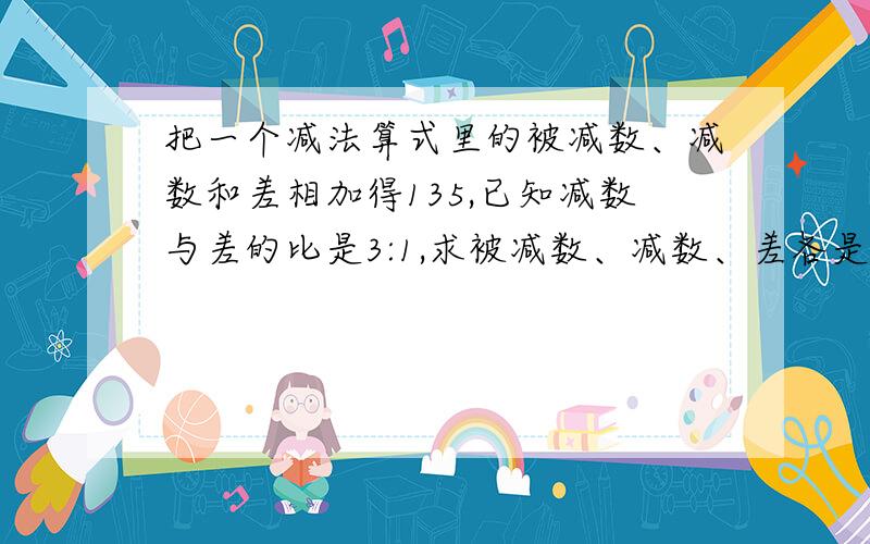 把一个减法算式里的被减数、减数和差相加得135,已知减数与差的比是3:1,求被减数、减数、差各是多少