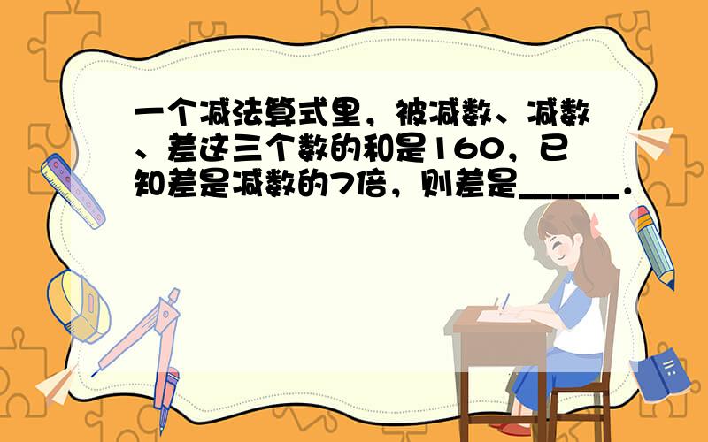 一个减法算式里，被减数、减数、差这三个数的和是160，已知差是减数的7倍，则差是______．