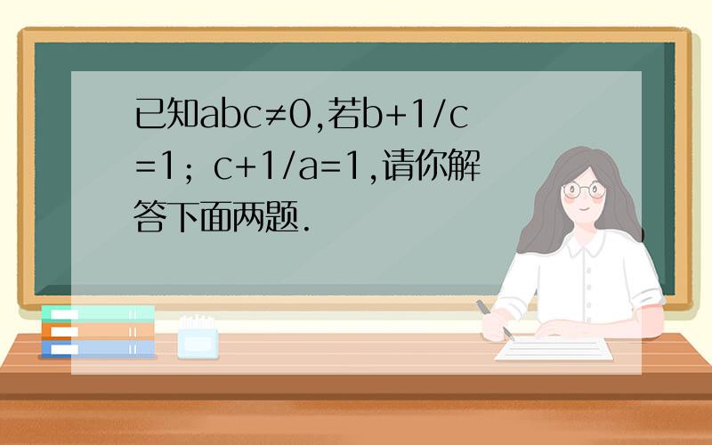 已知abc≠0,若b+1/c=1；c+1/a=1,请你解答下面两题.