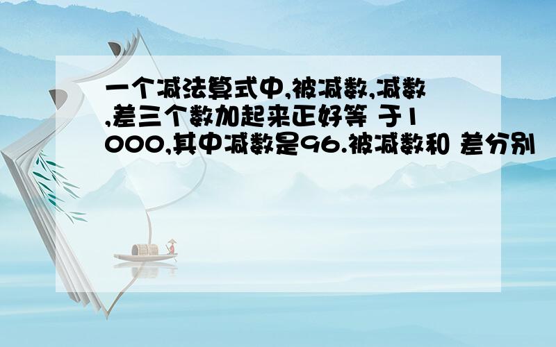 一个减法算式中,被减数,减数,差三个数加起来正好等 于1000,其中减数是96.被减数和 差分别